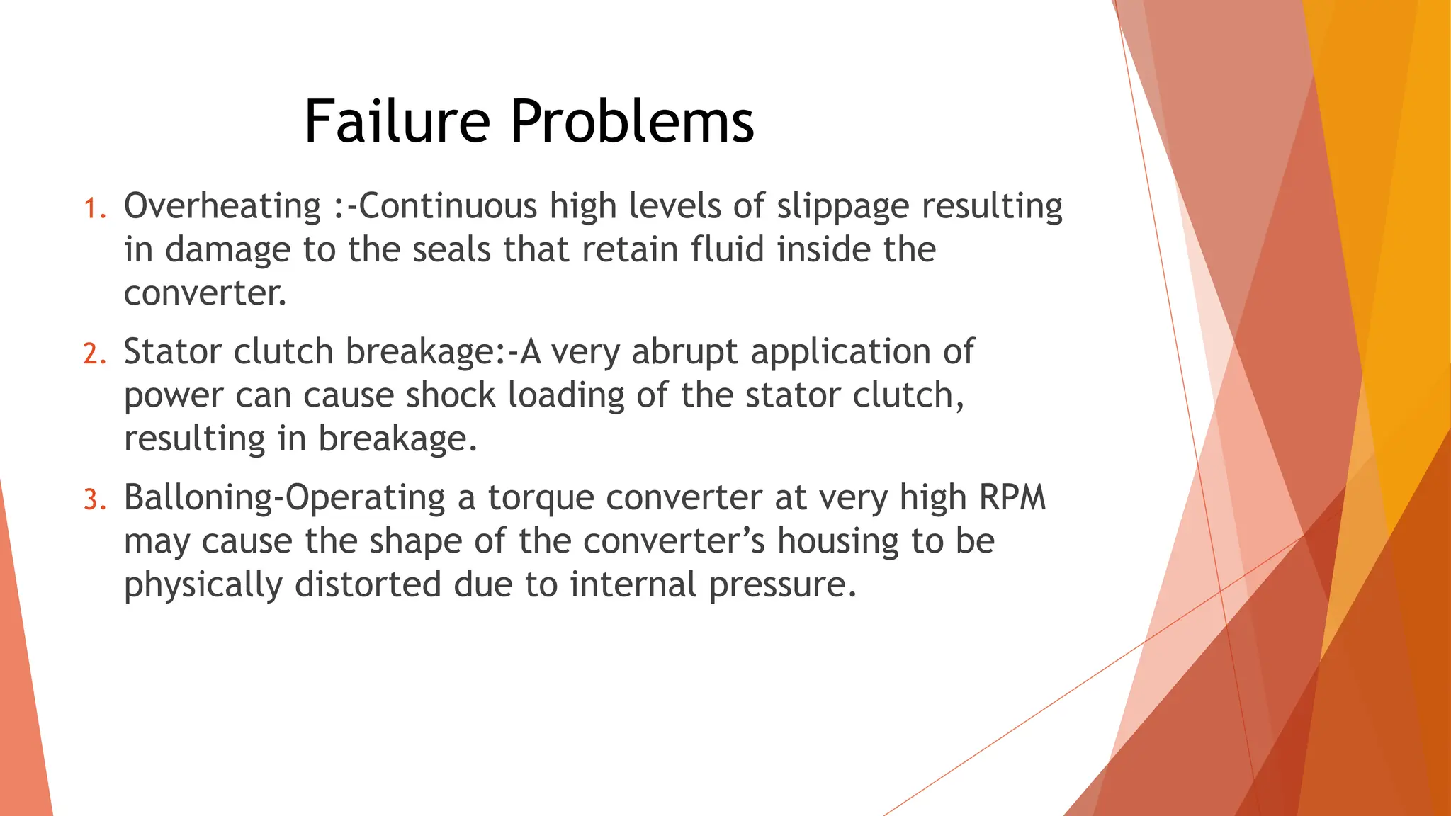 Failure Problems
1. Overheating :-Continuous high levels of slippage resulting
in damage to the seals that retain fluid inside the
converter.
2. Stator clutch breakage:-A very abrupt application of
power can cause shock loading of the stator clutch,
resulting in breakage.
3. Balloning-Operating a torque converter at very high RPM
may cause the shape of the converter’s housing to be
physically distorted due to internal pressure.
 