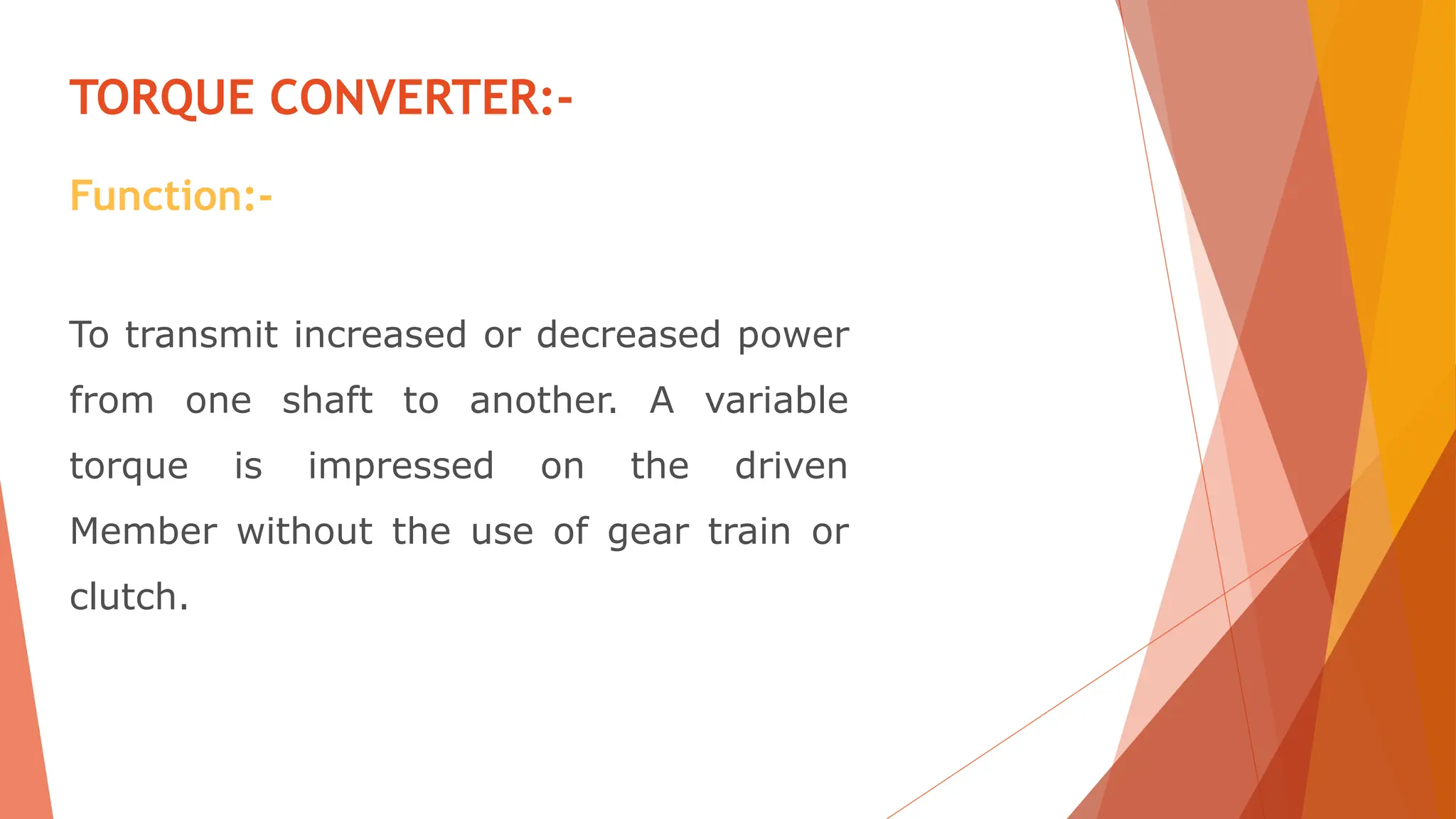 To transmit increased or decreased power
from one shaft to another. A variable
torque is impressed on the driven
Member without the use of gear train or
clutch.
TORQUE CONVERTER:-
Function:-
 