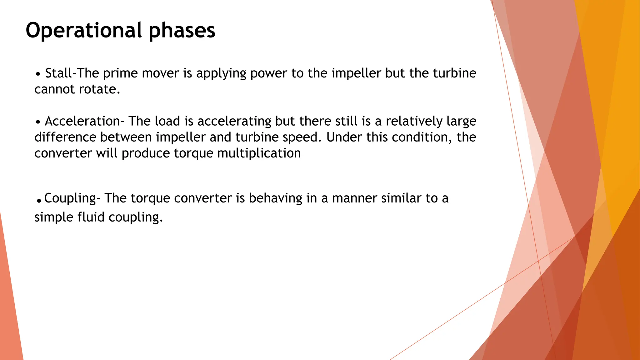 Operational phases
• Stall-The prime mover is applying power to the impeller but the turbine
cannot rotate.
• Acceleration- The load is accelerating but there still is a relatively large
difference between impeller and turbine speed. Under this condition, the
converter will produce torque multiplication
.Coupling- The torque converter is behaving in a manner similar to a
simple fluid coupling.
 
