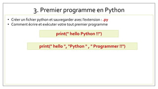 3. Premier programme en Python
• Créer un fichier python et sauvegarder avec l’extension : .py
• Comment écrire et exécuter votre tout premier programme
print(" hello Python !!")
print(" hello ", "Python " , " Programmer !!")
 
