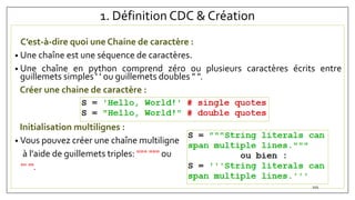 1. Définition CDC & Création
C’est-à-dire quoi une Chaine de caractère :
• Une chaîne est une séquence de caractères.
• Une chaîne en python comprend zéro ou plusieurs caractères écrits entre
guillemets simples ' ' ou guillemets doubles " ".
Créer une chaine de caractère :
Initialisation multilignes :
• Vous pouvez créer une chaîne multiligne
à l'aide de guillemets triples: """ """ ou
''' '''.
101
 