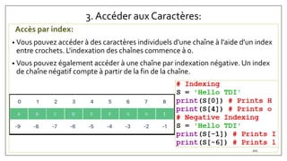 3. Accéder aux Caractères:
Accès par index:
• Vous pouvez accéder à des caractères individuels d'une chaîne à l'aide d'un index
entre crochets. L'indexation des chaînes commence à 0.
• Vous pouvez également accéder à une chaîne par indexation négative. Un index
de chaîne négatif compte à partir de la fin de la chaîne.
102
 
