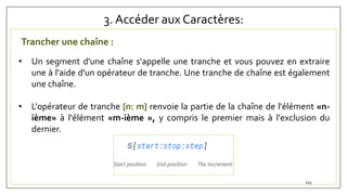 3. Accéder aux Caractères:
Trancher une chaîne :
• Un segment d'une chaîne s'appelle une tranche et vous pouvez en extraire
une à l'aide d'un opérateur de tranche. Une tranche de chaîne est également
une chaîne.
• L'opérateur de tranche [n: m] renvoie la partie de la chaîne de l'élément «n-
ième» à l'élément «m-ième », y compris le premier mais à l'exclusion du
dernier.
103
 