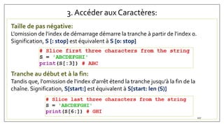 3. Accéder aux Caractères:
Taille de pas négative:
L'omission de l'index de démarrage démarre la tranche à partir de l'index 0.
Signification, S [: stop] est équivalent à S [0: stop]
Tranche au début et à la fin:
Tandis que, l'omission de l'index d'arrêt étend la tranche jusqu'à la fin de la
chaîne. Signification, S[start:] est équivalent à S[start: len (S)]
107
 