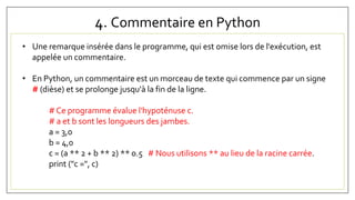 4. Commentaire en Python
• Une remarque insérée dans le programme, qui est omise lors de l'exécution, est
appelée un commentaire.
• En Python, un commentaire est un morceau de texte qui commence par un signe
# (dièse) et se prolonge jusqu'à la fin de la ligne.
# Ce programme évalue l'hypoténuse c.
# a et b sont les longueurs des jambes.
a = 3,0
b = 4,0
c = (a ** 2 + b ** 2) ** 0.5 # Nous utilisons ** au lieu de la racine carrée.
print ("c =", c)
 