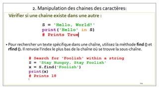 2. Manipulation des chaines des caractères:
Vérifier si une chaine existe dans une autre :
• Pour rechercher un texte spécifique dans une chaîne, utilisez la méthode find () et
rfind (). Il renvoie l'index le plus bas de la chaîne où se trouve la sous-chaîne.
114
 