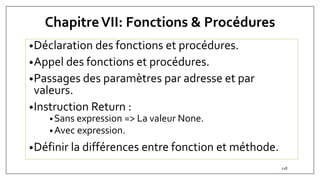 ChapitreVII: Fonctions & Procédures
•Déclaration des fonctions et procédures.
•Appel des fonctions et procédures.
•Passages des paramètres par adresse et par
valeurs.
•Instruction Return :
•Sans expression => La valeur None.
•Avec expression.
•Définir la différences entre fonction et méthode.
118
 