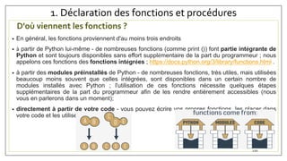 1. Déclaration des fonctions et procédures
D'où viennent les fonctions ?
• En général, les fonctions proviennent d'au moins trois endroits
• à partir de Python lui-même - de nombreuses fonctions (comme print ()) font partie intégrante de
Python et sont toujours disponibles sans effort supplémentaire de la part du programmeur ; nous
appelons ces fonctions des fonctions intégrées ; https://docs.python.org/3/library/functions.html .
• à partir des modules préinstallés de Python - de nombreuses fonctions, très utiles, mais utilisées
beaucoup moins souvent que celles intégrées, sont disponibles dans un certain nombre de
modules installés avec Python ; l'utilisation de ces fonctions nécessite quelques étapes
supplémentaires de la part du programmeur afin de les rendre entièrement accessibles (nous
vous en parlerons dans un moment);
• directement à partir de votre code - vous pouvez écrire vos propres fonctions, les placer dans
votre code et les utiliser librement ;
120
 