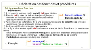 1. Déclaration des fonctions et procédures
Déclaration d’une Fonction:
• Déclaration:
 Il commence toujours par le mot-clé def (pour définir)
 Ensuite def le nom de la fonction (les règles pour
nommer les fonctions sont exactement les mêmes
que pour nommer les variables).
 Après le nom de la fonction, il y a une place pour une paire de parenthèses (elles ne
contiennent rien ici, mais cela changera bientôt).
 La ligne doit être terminée par deux points ;
 La ligne directement après def commence le corps de la fonction - un couple (au
moins
un) d’instructions nécessairement imbriquées, qui seront exécutées chaque fois que la
fonction est invoquée ; remarque : la fonction se termine là où se termine
l’imbrication, vous devez donc être prudent.
• Exemple:
121
 