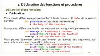 1. Déclaration des fonctions et procédures
Déclaration d’une Fonction:
• Déclaration:
Vous pouvez définir votre propre fonction à l'aide du mot - clé def et de la syntaxe
suivante:
Vous pouvez définir une fonction qui ne prend aucun argument, par exemple :
Vous pouvez également définir une fonction qui accepte des arguments, tout
comme la fonction à un paramètre ci-dessous:
LAMRANI KAOUTAR 122
 