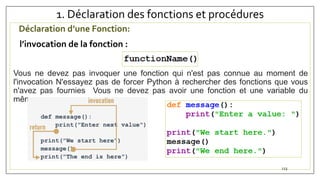 1. Déclaration des fonctions et procédures
Déclaration d’une Fonction:
l’invocation de la fonction :
Vous ne devez pas invoquer une fonction qui n'est pas connue au moment de
l'invocation N'essayez pas de forcer Python à rechercher des fonctions que vous
n'avez pas fournies Vous ne devez pas avoir une fonction et une variable du
même nom
123
 