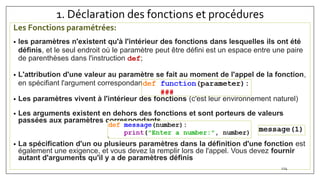 1. Déclaration des fonctions et procédures
Les Fonctions paramétrées:
• les paramètres n'existent qu'à l'intérieur des fonctions dans lesquelles ils ont été
définis, et le seul endroit où le paramètre peut être défini est un espace entre une paire
de parenthèses dans l'instruction def;
• L'attribution d'une valeur au paramètre se fait au moment de l'appel de la fonction,
en spécifiant l'argument correspondant.
• Les paramètres vivent à l'intérieur des fonctions (c'est leur environnement naturel)
• Les arguments existent en dehors des fonctions et sont porteurs de valeurs
passées aux paramètres correspondants
• La spécification d'un ou plusieurs paramètres dans la définition d'une fonction est
également une exigence, et vous devez la remplir lors de l'appel. Vous devez fournir
autant d'arguments qu'il y a de paramètres définis
124
 
