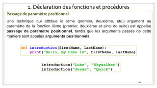 1. Déclaration des fonctions et procédures
Passage de paramètre positionnel
Une technique qui attribue le ième (premier, deuxième, etc.) argument au
paramètre de la fonction iième (premier, deuxième et ainsi de suite) est appelée
passage de paramètre positionnel, tandis que les arguments passés de cette
manière sont appelés arguments positionnels.
126
 