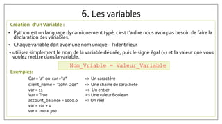 6. Les variables
Création d’unVariable :
• Python est un language dynamiquement typé, c’est t’a dire nous avon pas besoin de faire la
declaration des variables.
• Chaque variable doit avoir une nom unique – l’identifieur
• utilisez simplement le nom de la variable désirée, puis le signe égal (=) et la valeur que vous
voulez mettre dans la variable.
Exemples:
Car = ‘a’ ou car =“a” => Un caractére
client_name = "John Doe“ => Une chaine de carachéte
var = 11 => Un entier
Var =True => Une valeur Boolean
account_balance = 1000.0 => Un réel
var = var + 1
var = 200 + 300
Nom_Vriable = Valeur_Variable
 
