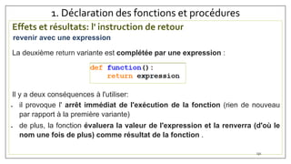 1. Déclaration des fonctions et procédures
Effets et résultats: l' instruction de retour
La deuxième return variante est complétée par une expression :
Il y a deux conséquences à l'utiliser:
 il provoque l' arrêt immédiat de l'exécution de la fonction (rien de nouveau
par rapport à la première variante)
 de plus, la fonction évaluera la valeur de l'expression et la renverra (d'où le
nom une fois de plus) comme résultat de la fonction .
131
revenir avec une expression
 