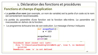 1. Déclaration des fonctions et procédures
Fonctions et champs d'application
• La portée d'un nom (par exemple, un nom de variable) est la partie d'un code où le nom
est correctement reconnaissable.
• la portée du paramètre d'une fonction est la fonction elle-même. Le paramètre est
inaccessible en dehors de la fonction.
136
• Le programme échouera lors de son exécution. Le message d'erreur indiquera
 