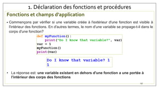 1. Déclaration des fonctions et procédures
Fonctions et champs d'application
• Commençons par vérifier si une variable créée à l'extérieur d'une fonction est visible à
l'intérieur des fonctions. En d'autres termes, le nom d'une variable se propage-t-il dans le
corps d'une fonction?
137
• La réponse est: une variable existant en dehors d'une fonction a une portée à
l'intérieur des corps des fonctions
 