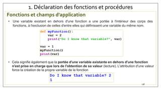 1. Déclaration des fonctions et procédures
Fonctions et champs d'application
138
• Une variable existant en dehors d'une fonction a une portée à l'intérieur des corps des
fonctions, à l'exclusion de celles d'entre elles qui définissent une variable du même nom.
• Cela signifie également que la portée d'une variable existante en dehors d'une fonction
n'est prise en charge que lors de l'obtention de sa valeur (lecture). L'attribution d'une valeur
force la création de la propre variable de la fonction
 