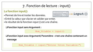 7. Fonction de lecture : input()
La fonction input():
• Permet de lire et traiter les données.
• Entré la valeur par clavier et valider par enter.
• le résultat de la fonction input () est une chaîne.
Fonction input sans Argument :
Fonction input avec Argument/ Paramètre : c'est une chaîne contenant un
message
Nom_Vriable = input()
Nom_Vriable = input(“Entrer Votre Variable:")
 