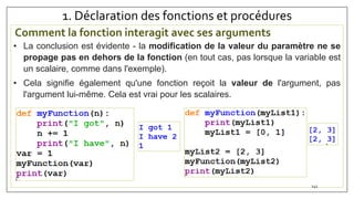 1. Déclaration des fonctions et procédures
Comment la fonction interagit avec ses arguments
141
• La conclusion est évidente - la modification de la valeur du paramètre ne se
propage pas en dehors de la fonction (en tout cas, pas lorsque la variable est
un scalaire, comme dans l'exemple).
• Cela signifie également qu'une fonction reçoit la valeur de l'argument, pas
l'argument lui-même. Cela est vrai pour les scalaires.
 