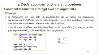 1. Déclaration des fonctions et procédures
Comment la fonction interagit avec ses arguments
142
Essayons:
 si l'argument est une liste, la modification de la valeur du paramètre
correspondant n'affecte pas la liste (rappelez-vous: les variables contenant
des listes sont stockées différemment des scalaires)
 mais si vous modifiez une liste identifiée par le paramètre (remarque: la liste,
pas le paramètre!), la liste reflétera le changement.
 