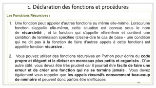 1. Déclaration des fonctions et procédures
143
1. Une fonction peut appeler d'autres fonctions ou même elle-même. Lorsqu'une
fonction s'appelle elle-même, cette situation est connue sous le nom
de récursivité , et la fonction qui s'appelle elle-même et contient une
condition de terminaison spécifiée (c'est-à-dire le cas de base - une condition
qui ne dit pas à la fonction de faire d'autres appels à cette fonction) est
appelée fonction récursive .
2. Vous pouvez utiliser des fonctions récursives en Python pour écrire du code
propre et élégant et le diviser en morceaux plus petits et organisés . D'un
autre côté, vous devez être très prudent car il pourrait être facile de faire une
erreur et de créer une fonction qui ne se termine jamais . Vous devez
également vous rappeler que les appels récursifs consomment beaucoup
de mémoire et peuvent donc parfois être inefficaces
Les Fonctions Récursives :
 