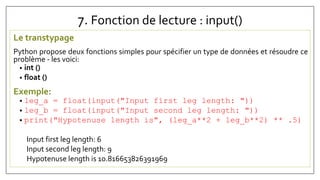 7. Fonction de lecture : input()
Le transtypage
Python propose deux fonctions simples pour spécifier un type de données et résoudre ce
problème - les voici:
• int ()
• float ()
Exemple:
• leg_a = float(input("Input first leg length: "))
• leg_b = float(input("Input second leg length: "))
• print("Hypotenuse length is", (leg_a**2 + leg_b**2) ** .5)
Input first leg length: 6
Input second leg length: 9
Hypotenuse length is 10.816653826391969
 