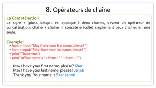 8. Opérateurs de chaîne
La Concaténation:
Le signe + (plus), lorsqu'il est appliqué à deux chaînes, devient un opérateur de
concaténation: chaîne + chaîne Il concatène (colle) simplement deux chaînes en une
seule.
Exemple :
• fnam = input("May I have your first name, please? ")
• lnam = input("May I have your last name, please? ")
• print("Thank you.")
• print("nYour name is " + fnam + " " + lnam + ".")
May I have your first name, please? Shar
May I have your last name, please? Janati
Thank you.Your name is Shar Janati.
 