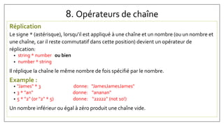 8. Opérateurs de chaîne
Réplication
Le signe * (astérisque), lorsqu'il est appliqué à une chaîne et un nombre (ou un nombre et
une chaîne, car il reste commutatif dans cette position) devient un opérateur de
réplication:
• string * number ou bien
• number * string
Il réplique la chaîne le même nombre de fois spécifié par le nombre.
Example :
• "James" * 3 donne: "JamesJamesJames"
• 3 * "an" donne: "ananan"
• 5 * "2" (or "2" * 5) donne: "22222" (not 10!)
Un nombre inférieur ou égal à zéro produit une chaîne vide.
 