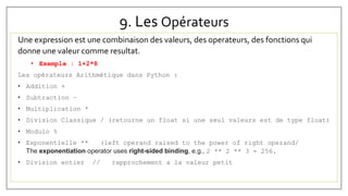 9. Les Opérateurs
Une expression est une combinaison des valeurs, des operateurs, des fonctions qui
donne une valeur comme resultat.
• Exemple : 1+2*8
Les opérateurs Arithmétique dans Python :
• Addition +
• Subtraction –
• Multiplication *
• Division Classique / (retourne un float si une seul valeurs est de type float)
• Modulo %
• Exponentielle ** (left operand raised to the power of right operand/
The exponentiation operator uses right-sided binding, e.g., 2 ** 2 ** 3 = 256.
• Division entier // rapprochement a la valeur petit
 