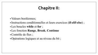 Chapitre II:
• Valeurs booléennes;
• Instructions conditionnelles et leurs exercices (if-elif-else) ;
• Les boucles while et for ;
• Les fonction Range, Break, Continue
• Contrôle de flux ;
• Opérations logiques et au niveau du bit ;
 