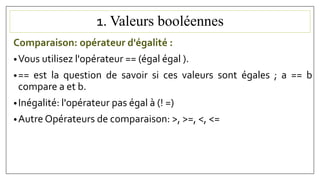1. Valeurs booléennes
Comparaison: opérateur d'égalité :
•Vous utilisez l'opérateur == (égal égal ).
•== est la question de savoir si ces valeurs sont égales ; a == b
compare a et b.
•Inégalité: l'opérateur pas égal à (! =)
•Autre Opérateurs de comparaison: >, >=, <, <=
 