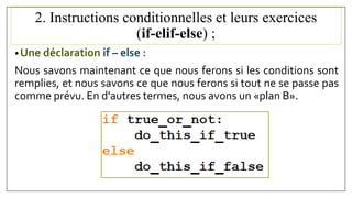 2. Instructions conditionnelles et leurs exercices
(if-elif-else) ;
•Une déclaration if – else :
Nous savons maintenant ce que nous ferons si les conditions sont
remplies, et nous savons ce que nous ferons si tout ne se passe pas
comme prévu. En d'autres termes, nous avons un «plan B».
 