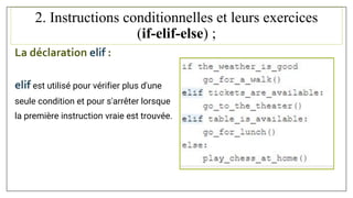 2. Instructions conditionnelles et leurs exercices
(if-elif-else) ;
La déclaration elif :
elif est utilisé pour vérifier plus d'une
seule condition et pour s'arrêter lorsque
la première instruction vraie est trouvée.
 