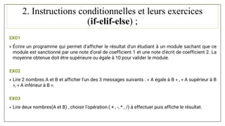 2. Instructions conditionnelles et leurs exercices
(if-elif-else) ;
EXO1
• Écrire un programme qui permet d’afficher le résultat d'un étudiant à un module sachant que ce
module est sanctionné par une note d'oral de coefficient 1 et une note d'écrit de coefficient 2. La
moyenne obtenue doit être supérieure ou égale à 10 pour valider le module.
EXO2
• Lire 2 nombres A et B et afficher l’un des 3 messages suivants : « A égale à B » , « A supérieur à B
», « A inférieur à B ».
EXO3
• Lire deux nombres(A et B) , choisir l’opération ( + , -, * , /) à effectuer puis affiche le résultat.
 