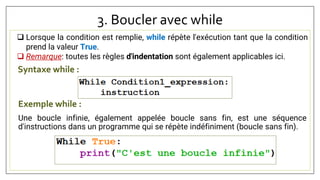 3. Boucler avec while
Syntaxe while :
 Lorsque la condition est remplie, while répète l'exécution tant que la condition
prend la valeur True.
 Remarque: toutes les règles d'indentation sont également applicables ici.
Exemple while :
Une boucle infinie, également appelée boucle sans fin, est une séquence
d'instructions dans un programme qui se répète indéfiniment (boucle sans fin).
 