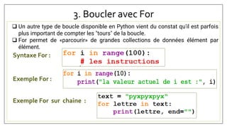 3. Boucler avec For
 Un autre type de boucle disponible en Python vient du constat qu'il est parfois
plus important de compter les "tours" de la boucle.
 For permet de «parcourir» de grandes collections de données élément par
élément.
Syntaxe For :
Exemple For :
Exemple For sur chaine :
 