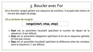 3. Boucler avec For
 La fonction range() génère une séquence de nombres. Il accepte des entiers et
renvoie des objets de plage.
La syntaxe de range() :
 Start est un paramètre facultatif spécifiant le numéro de départ de la
séquence ( 0 par défaut).
 Stop est un paramètre obligatoire spécifiant la fin de la séquence générée
(il n'est pas inclus),
 Step est un paramètre facultatif spécifiant la différence entre les nombres
dans la séquence ( 1 par défaut).
range(start, stop, step)
 