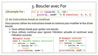 3. Boucler avec For
Exemple For :
 les instructions break et continue
Vous pouvez utiliser les instructions break et continue pour modifier le flux d'une
boucle:
 Vous utilisez break pour quitter une boucle,
 Vous utilisez continue pour ignorer l'itération actuelle et continuer avec
l'itération suivante:
 