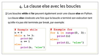 4. La clause else avec les boucles
 Les boucles while et for peuvent également avoir une clause else en Python.
La clause else s'exécute une fois que la boucle a terminé son exécution tant
qu'elle n'a pas été terminée par break, par exemple:
 