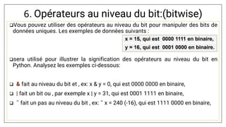 6. Opérateurs au niveau du bit:(bitwise)
Vous pouvez utiliser des opérateurs au niveau du bit pour manipuler des bits de
données uniques. Les exemples de données suivants :
sera utilisé pour illustrer la signification des opérateurs au niveau du bit en
Python. Analysez les exemples ci-dessous:
 & fait au niveau du bit et , ex: x & y = 0, qui est 0000 0000 en binaire,
 | fait un bit ou , par exemple x | y = 31, qui est 0001 1111 en binaire,
 ˜ fait un pas au niveau du bit , ex: ˜ x = 240 (-16), qui est 1111 0000 en binaire,
 