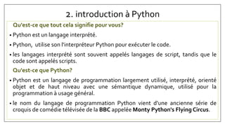 2. introduction à Python
Qu'est-ce que tout cela signifie pour vous?
• Python est un langage interprété.
• Python, utilise son l'interpréteur Python pour exécuter le code.
• les langages interprété sont souvent appelés langages de script, tandis que le
code sont appelés scripts.
• Python est un langage de programmation largement utilisé, interprété, orienté
objet et de haut niveau avec une sémantique dynamique, utilisé pour la
programmation à usage général.
• le nom du langage de programmation Python vient d'une ancienne série de
croquis de comédie télévisée de la BBC appelée Monty Python's Flying Circus.
Qu'est-ce que Python?
 