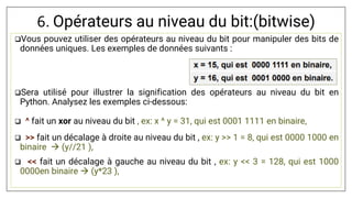 6. Opérateurs au niveau du bit:(bitwise)
Vous pouvez utiliser des opérateurs au niveau du bit pour manipuler des bits de
données uniques. Les exemples de données suivants :
Sera utilisé pour illustrer la signification des opérateurs au niveau du bit en
Python. Analysez les exemples ci-dessous:
 ^ fait un xor au niveau du bit , ex: x ^ y = 31, qui est 0001 1111 en binaire,
 >> fait un décalage à droite au niveau du bit , ex: y >> 1 = 8, qui est 0000 1000 en
binaire  (y//21 ),
 << fait un décalage à gauche au niveau du bit , ex: y << 3 = 128, qui est 1000
0000en binaire  (y*23 ),
 