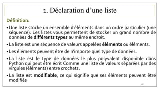 1. Déclaration d’une liste
Définition:
• Une liste stocke un ensemble d’éléments dans un ordre particulier (une
séquence). Les listes vous permettent de stocker un grand nombre de
données de différents types au même endroit.
• La liste est une séquence de valeurs appelées éléments ou éléments.
• Les éléments peuvent être de n'importe quel type de données.
• La liste est le type de données le plus polyvalent disponible dans
Python qui peut être écrit Comme une liste de valeurs séparées par des
virgules (éléments) entre crochets.
• La liste est modifiable, ce qui signifie que ses éléments peuvent être
modifiés
43
 