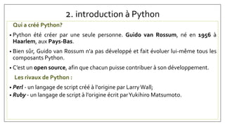 2. introduction à Python
Qui a créé Python?
• Python été créer par une seule personne. Guido van Rossum, né en 1956 à
Haarlem, aux Pays-Bas.
• Bien sûr, Guido van Rossum n'a pas développé et fait évoluer lui-même tous les
composants Python.
• C’est un open source, afin que chacun puisse contribuer à son développement.
Les rivaux de Python :
• Perl - un langage de script créé à l'origine par LarryWall;
• Ruby - un langage de script à l'origine écrit parYukihiro Matsumoto.
 