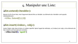 4. Manipuler une Liste:
list.extend(<iterable>):
Ajoute à la fin d'une liste, mais l'argument devrait être un itérable. Les éléments de <iterable> sont ajoutés
individuellement :
 Villes. Extend([1,2,3])
list.insert(<index>, <obj>):
Insère l'objet <obj> dans la liste a à <index> spécifié. Après l'appel de méthode, un [<index>] est <obj>, et les éléments de
liste restants sont poussés vers la droite :
 villes.insert(3, 'agadir')
53
 