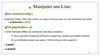 4. Manipuler une Liste:
list.remove(<obj>)
Supprime l'objet <obj> de la liste a. Si <obj> n'est pas dans un, une exception est levée :
 a.remove('oujda')
list.pop(index=-1)
• Cette méthode diffère de .remove () de deux manières:
1- Vous spécifiez l'index de l'élément à supprimer, plutôt que l'objet luimême.
2- La méthode renvoie une valeur : l'élément qui a été supprimé.
 a.pop()
 a.pop(2)
54
 