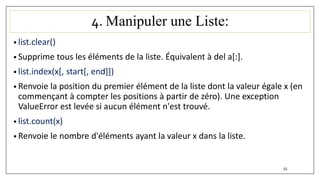 4. Manipuler une Liste:
• list.clear()
• Supprime tous les éléments de la liste. Équivalent à del a[:].
• list.index(x[, start[, end]])
• Renvoie la position du premier élément de la liste dont la valeur égale x (en
commençant à compter les positions à partir de zéro). Une exception
ValueError est levée si aucun élément n'est trouvé.
• list.count(x)
• Renvoie le nombre d'éléments ayant la valeur x dans la liste.
55
 