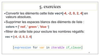 5. exercices
•Convertir les éléments cette liste vec=[-4, -2, 0, 2, 4] en
valeurs absolues.
•Supprimer les espaces blancs des éléments de liste :
colors = [' red', ' green ', 'blue ‘]
•filtrer de cette liste pour exclure les nombres négatifs:
vec = [-4, -2, 0, 2, 4]
57
 