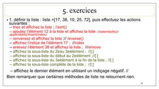 5. exercices
• 1. définir la liste : liste =[17, 38, 10, 25, 72], puis effectuez les actions
suivantes :
– triez et affichez la liste ; //sort()
– ajoutez l’élément 12 à la liste et affichez la liste ;//extend(elts)//
append(elt)//insert(index)
– renversez et affichez la liste ;// reverse()
– affichez l’indice de l’élément 17 ; //index
– enlevez l’élément 38 et affichez la liste ; //remove
– affichez la sous-liste du 2eau 3eélément ; //[:]
– affichez la sous-liste du début au 2eélément ;//[:]
– affichez la sous-liste du 3eélément à la fin de la liste ; //[:]
– affichez la sous-liste complète de la liste ; //[:]
– affichez le dernier élément en utilisant un indiçage négatif. //
Bien remarquer que certaines méthodes de liste ne retournent rien.
58
 